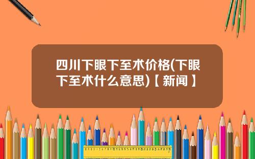四川下眼下至术价格(下眼下至术什么意思)【新闻】