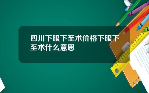 四川下眼下至术价格下眼下至术什么意思