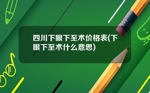 四川下眼下至术价格表(下眼下至术什么意思)