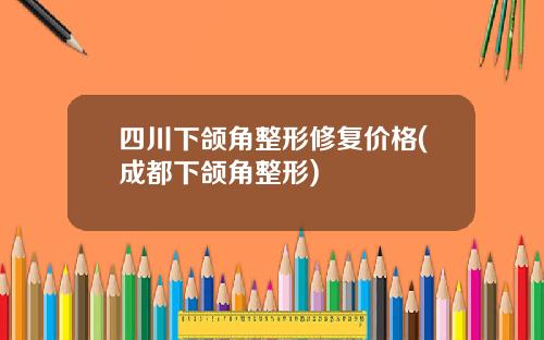 四川下颌角整形修复价格(成都下颌角整形)