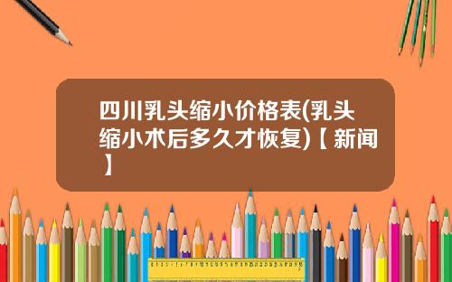 四川乳头缩小价格表(乳头缩小术后多久才恢复)【新闻】