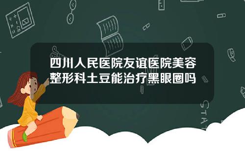 四川人民医院友谊医院美容整形科土豆能治疗黑眼圈吗