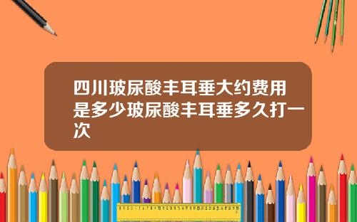 四川玻尿酸丰耳垂大约费用是多少玻尿酸丰耳垂多久打一次