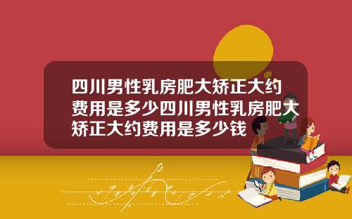 四川男性乳房肥大矫正大约费用是多少四川男性乳房肥大矫正大约费用是多少钱