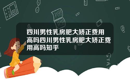 四川男性乳房肥大矫正费用高吗四川男性乳房肥大矫正费用高吗知乎