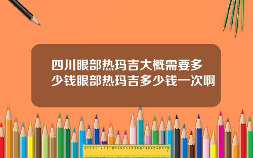 四川眼部热玛吉大概需要多少钱眼部热玛吉多少钱一次啊
