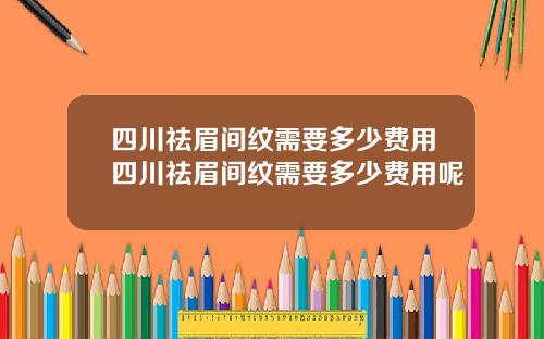 四川祛眉间纹需要多少费用四川祛眉间纹需要多少费用呢