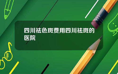 四川祛色斑费用四川祛斑的医院