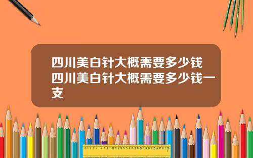 四川美白针大概需要多少钱四川美白针大概需要多少钱一支