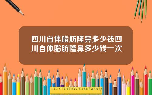 四川自体脂肪隆鼻多少钱四川自体脂肪隆鼻多少钱一次