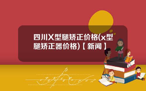 四川X型腿矫正价格(x型腿矫正器价格)【新闻】