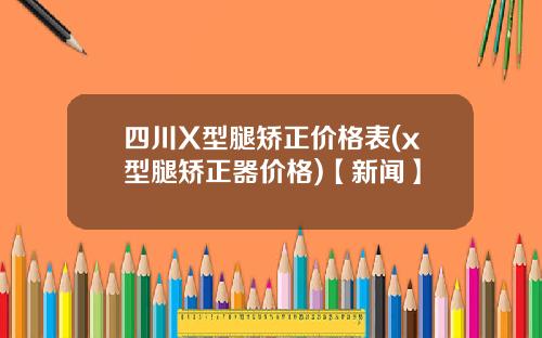 四川X型腿矫正价格表(x型腿矫正器价格)【新闻】