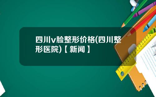四川v脸整形价格(四川整形医院)【新闻】