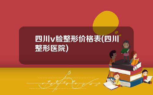 四川v脸整形价格表(四川整形医院)