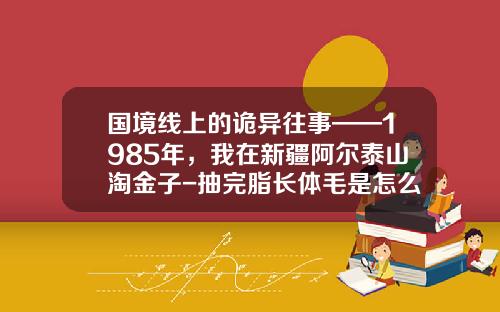 国境线上的诡异往事——1985年，我在新疆阿尔泰山淘金子-抽完脂长体毛是怎么回事