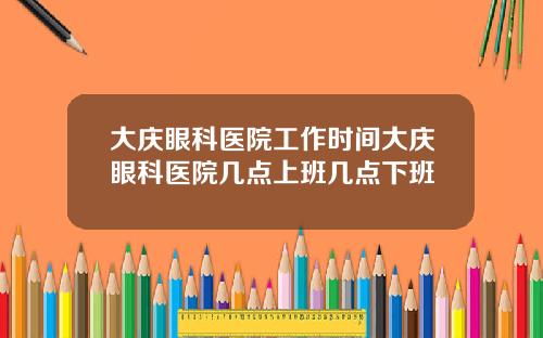 大庆眼科医院工作时间大庆眼科医院几点上班几点下班