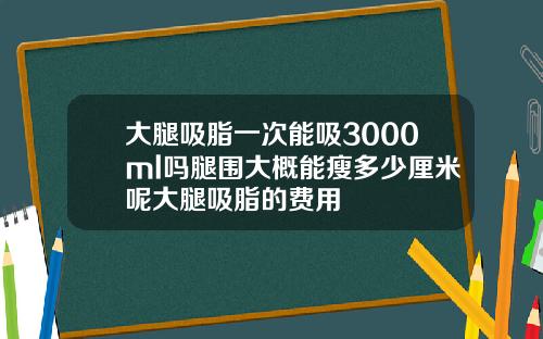 大腿吸脂一次能吸3000ml吗腿围大概能瘦多少厘米呢大腿吸脂的费用