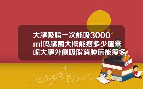 大腿吸脂一次能吸3000ml吗腿围大概能瘦多少厘米呢大腿外侧吸脂消肿后能瘦多少厘米