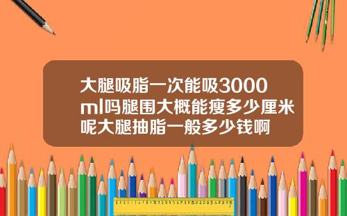 大腿吸脂一次能吸3000ml吗腿围大概能瘦多少厘米呢大腿抽脂一般多少钱啊