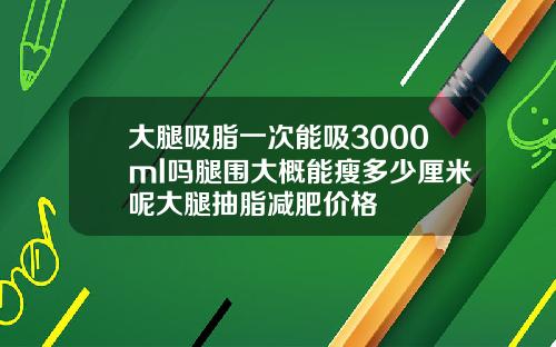 大腿吸脂一次能吸3000ml吗腿围大概能瘦多少厘米呢大腿抽脂减肥价格