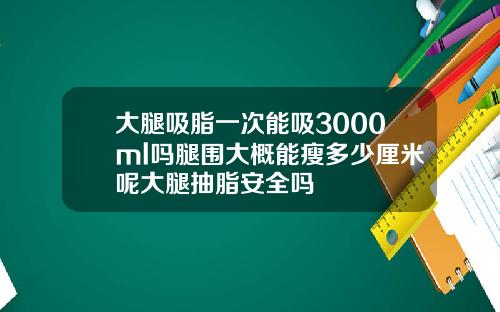 大腿吸脂一次能吸3000ml吗腿围大概能瘦多少厘米呢大腿抽脂安全吗