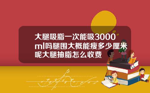 大腿吸脂一次能吸3000ml吗腿围大概能瘦多少厘米呢大腿抽脂怎么收费