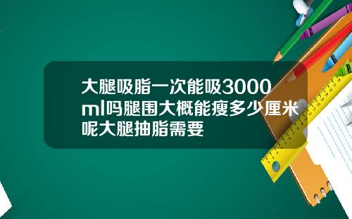 大腿吸脂一次能吸3000ml吗腿围大概能瘦多少厘米呢大腿抽脂需要