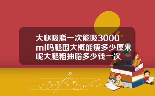 大腿吸脂一次能吸3000ml吗腿围大概能瘦多少厘米呢大腿粗抽脂多少钱一次