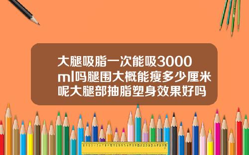 大腿吸脂一次能吸3000ml吗腿围大概能瘦多少厘米呢大腿部抽脂塑身效果好吗