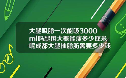 大腿吸脂一次能吸3000ml吗腿围大概能瘦多少厘米呢成都大腿抽脂肪需要多少钱
