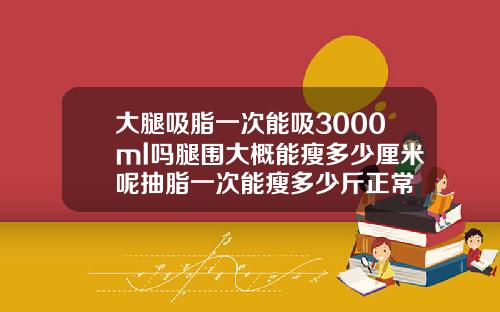 大腿吸脂一次能吸3000ml吗腿围大概能瘦多少厘米呢抽脂一次能瘦多少斤正常
