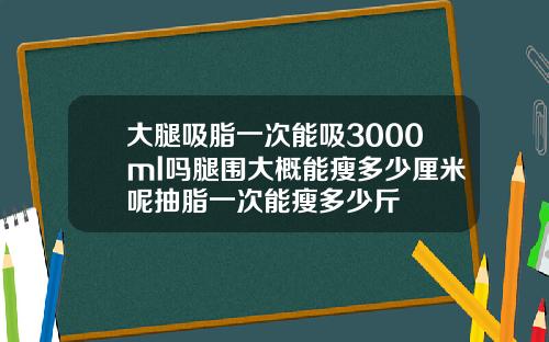 大腿吸脂一次能吸3000ml吗腿围大概能瘦多少厘米呢抽脂一次能瘦多少斤