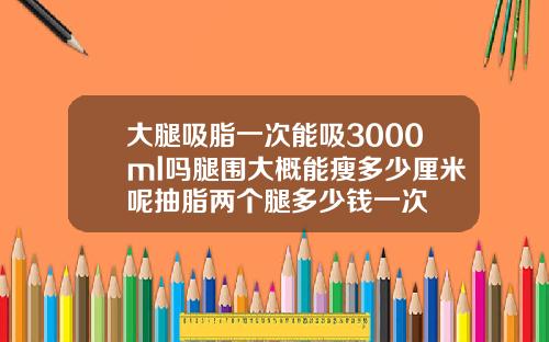 大腿吸脂一次能吸3000ml吗腿围大概能瘦多少厘米呢抽脂两个腿多少钱一次