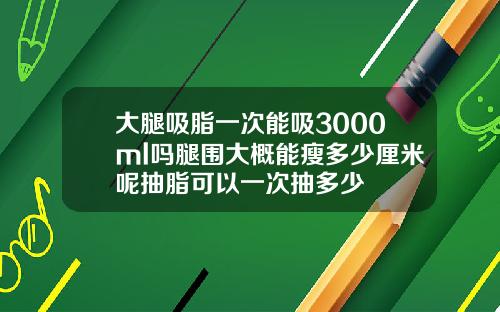 大腿吸脂一次能吸3000ml吗腿围大概能瘦多少厘米呢抽脂可以一次抽多少