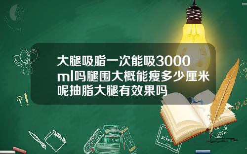 大腿吸脂一次能吸3000ml吗腿围大概能瘦多少厘米呢抽脂大腿有效果吗