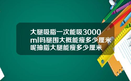 大腿吸脂一次能吸3000ml吗腿围大概能瘦多少厘米呢抽脂大腿能瘦多少厘米