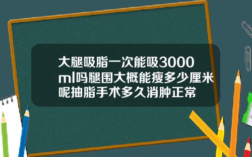 大腿吸脂一次能吸3000ml吗腿围大概能瘦多少厘米呢抽脂手术多久消肿正常