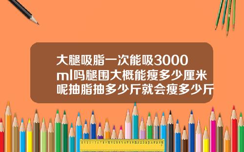 大腿吸脂一次能吸3000ml吗腿围大概能瘦多少厘米呢抽脂抽多少斤就会瘦多少斤吗