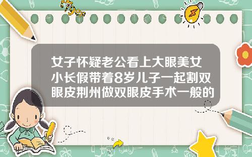 女子怀疑老公看上大眼美女小长假带着8岁儿子一起割双眼皮荆州做双眼皮手术一般的价钱是多少
