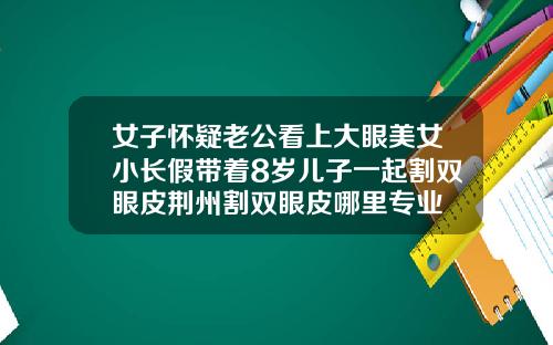 女子怀疑老公看上大眼美女小长假带着8岁儿子一起割双眼皮荆州割双眼皮哪里专业