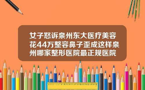 女子怒诉泉州东大医疗美容花44万整容鼻子歪成这样泉州哪家整形医院最正规医院