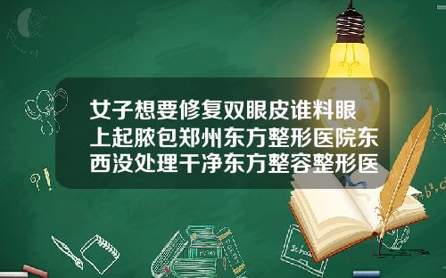女子想要修复双眼皮谁料眼上起脓包郑州东方整形医院东西没处理干净东方整容整形医院好吗