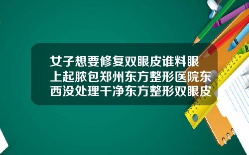 女子想要修复双眼皮谁料眼上起脓包郑州东方整形医院东西没处理干净东方整形双眼皮
