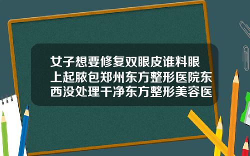 女子想要修复双眼皮谁料眼上起脓包郑州东方整形医院东西没处理干净东方整形美容医院双眼皮多少钱