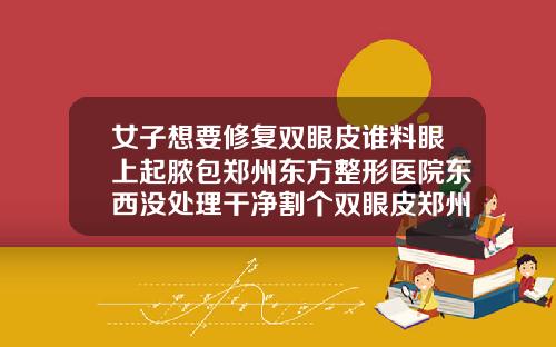 女子想要修复双眼皮谁料眼上起脓包郑州东方整形医院东西没处理干净割个双眼皮郑州需要多少钱