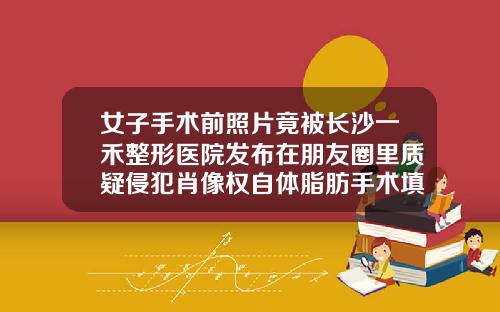 女子手术前照片竟被长沙一禾整形医院发布在朋友圈里质疑侵犯肖像权自体脂肪手术填充臀部完可以走动回家吗