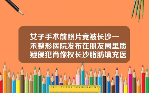 女子手术前照片竟被长沙一禾整形医院发布在朋友圈里质疑侵犯肖像权长沙脂肪填充医生