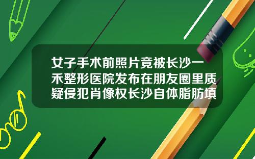 女子手术前照片竟被长沙一禾整形医院发布在朋友圈里质疑侵犯肖像权长沙自体脂肪填充哪家医院好