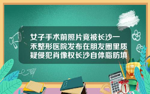 女子手术前照片竟被长沙一禾整形医院发布在朋友圈里质疑侵犯肖像权长沙自体脂肪填充面部医院哪家好