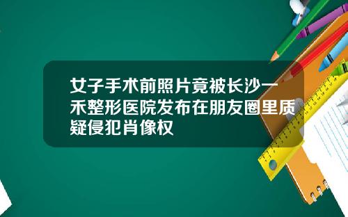 女子手术前照片竟被长沙一禾整形医院发布在朋友圈里质疑侵犯肖像权